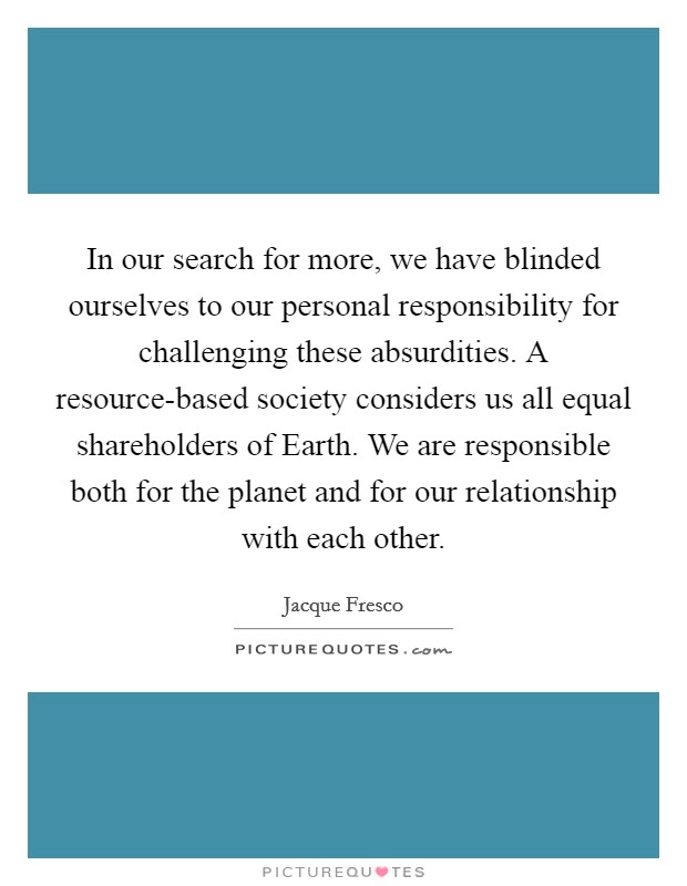 In our search for more, we have blinded ourselves to our personal responsibility for challenging these absurdities. A resource-based society considers us all equal shareholders of Earth. We are responsible both for the planet and for our relationship with each other Picture Quote #1