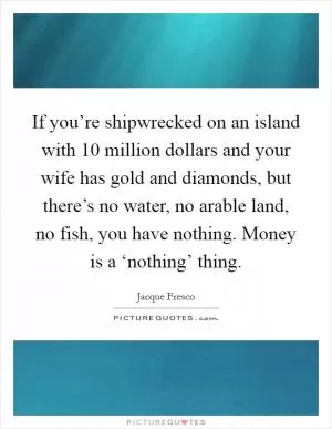 If you’re shipwrecked on an island with 10 million dollars and your wife has gold and diamonds, but there’s no water, no arable land, no fish, you have nothing. Money is a ‘nothing’ thing Picture Quote #1