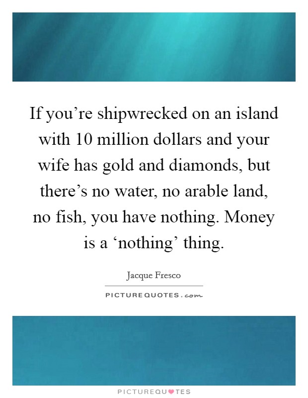 If you're shipwrecked on an island with 10 million dollars and your wife has gold and diamonds, but there's no water, no arable land, no fish, you have nothing. Money is a ‘nothing' thing Picture Quote #1