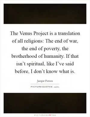 The Venus Project is a translation of all religions: The end of war, the end of poverty, the brotherhood of humanity. If that isn’t spiritual, like I’ve said before, I don’t know what is Picture Quote #1