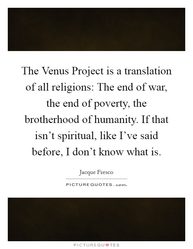 The Venus Project is a translation of all religions: The end of war, the end of poverty, the brotherhood of humanity. If that isn't spiritual, like I've said before, I don't know what is Picture Quote #1
