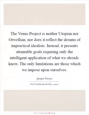 The Venus Project is neither Utopian nor Orwellian, nor does it reflect the dreams of impractical idealists. Instead, it presents attainable goals requiring only the intelligent application of what we already know. The only limitations are those which we impose upon ourselves Picture Quote #1