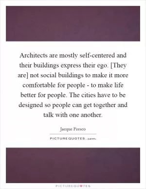 Architects are mostly self-centered and their buildings express their ego. [They are] not social buildings to make it more comfortable for people - to make life better for people. The cities have to be designed so people can get together and talk with one another Picture Quote #1