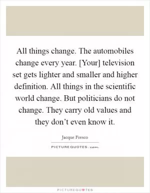 All things change. The automobiles change every year. [Your] television set gets lighter and smaller and higher definition. All things in the scientific world change. But politicians do not change. They carry old values and they don’t even know it Picture Quote #1