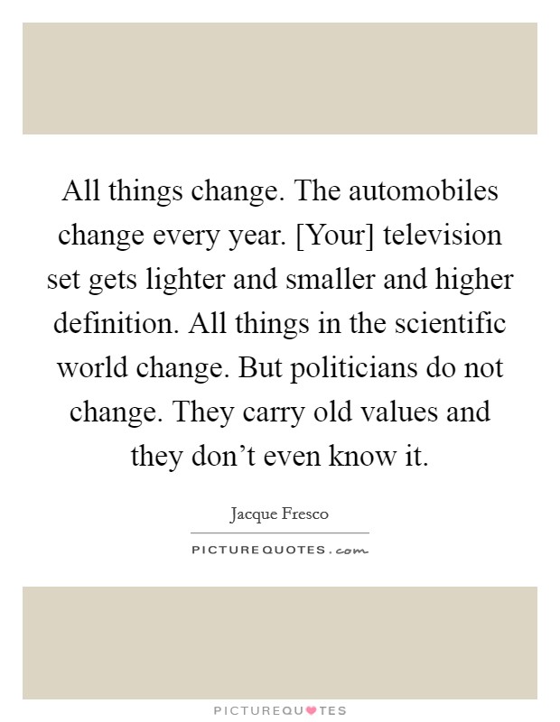 All things change. The automobiles change every year. [Your] television set gets lighter and smaller and higher definition. All things in the scientific world change. But politicians do not change. They carry old values and they don't even know it Picture Quote #1