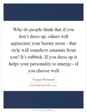 Why do people think that if you don’t dress up, others will appreciate your beauty more - that style will somehow emanate from you? It’s rubbish. If you dress up it helps your personality to emerge - if you choose well Picture Quote #1
