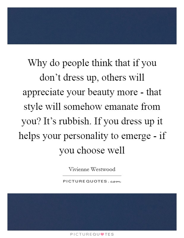 Why do people think that if you don't dress up, others will appreciate your beauty more - that style will somehow emanate from you? It's rubbish. If you dress up it helps your personality to emerge - if you choose well Picture Quote #1