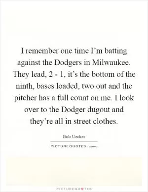 I remember one time I’m batting against the Dodgers in Milwaukee. They lead, 2 - 1, it’s the bottom of the ninth, bases loaded, two out and the pitcher has a full count on me. I look over to the Dodger dugout and they’re all in street clothes Picture Quote #1