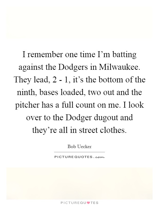 I remember one time I'm batting against the Dodgers in Milwaukee. They lead, 2 - 1, it's the bottom of the ninth, bases loaded, two out and the pitcher has a full count on me. I look over to the Dodger dugout and they're all in street clothes Picture Quote #1