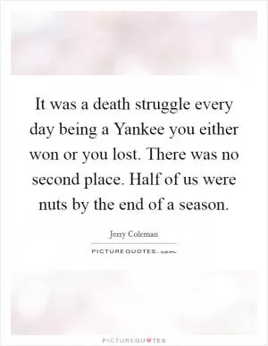 It was a death struggle every day being a Yankee you either won or you lost. There was no second place. Half of us were nuts by the end of a season Picture Quote #1