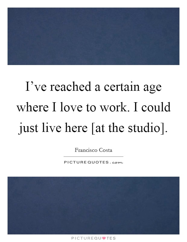 I've reached a certain age where I love to work. I could just live here [at the studio] Picture Quote #1