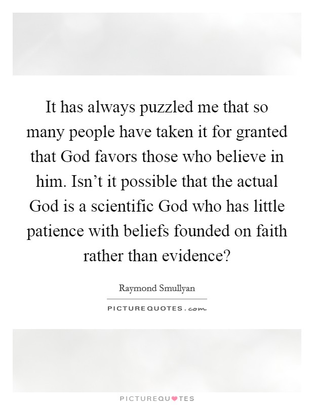 It has always puzzled me that so many people have taken it for granted that God favors those who believe in him. Isn't it possible that the actual God is a scientific God who has little patience with beliefs founded on faith rather than evidence? Picture Quote #1