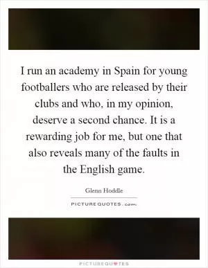 I run an academy in Spain for young footballers who are released by their clubs and who, in my opinion, deserve a second chance. It is a rewarding job for me, but one that also reveals many of the faults in the English game Picture Quote #1