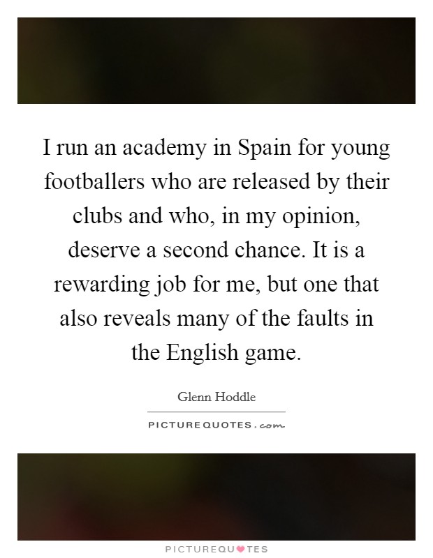 I run an academy in Spain for young footballers who are released by their clubs and who, in my opinion, deserve a second chance. It is a rewarding job for me, but one that also reveals many of the faults in the English game Picture Quote #1