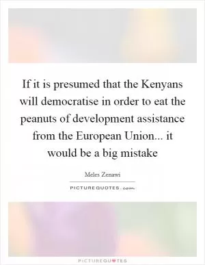 If it is presumed that the Kenyans will democratise in order to eat the peanuts of development assistance from the European Union... it would be a big mistake Picture Quote #1