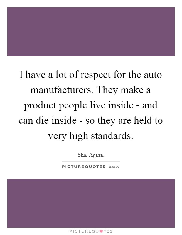 I have a lot of respect for the auto manufacturers. They make a product people live inside - and can die inside - so they are held to very high standards Picture Quote #1