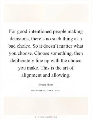 For good-intentioned people making decisions, there’s no such thing as a bad choice. So it doesn’t matter what you choose. Choose something, then deliberately line up with the choice you make. This is the art of alignment and allowing Picture Quote #1