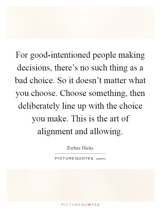 For good-intentioned people making decisions, there's no such thing as a bad choice. So it doesn't matter what you choose. Choose something, then deliberately line up with the choice you make. This is the art of alignment and allowing Picture Quote #1