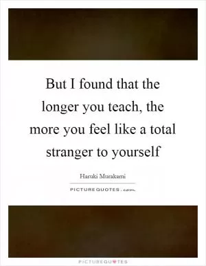But I found that the longer you teach, the more you feel like a total stranger to yourself Picture Quote #1
