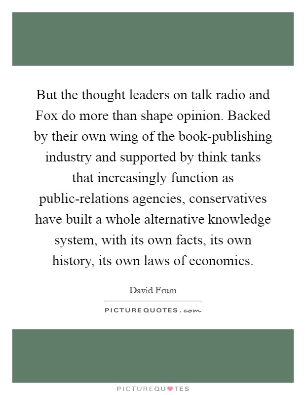 But the thought leaders on talk radio and Fox do more than shape opinion. Backed by their own wing of the book-publishing industry and supported by think tanks that increasingly function as public-relations agencies, conservatives have built a whole alternative knowledge system, with its own facts, its own history, its own laws of economics Picture Quote #1