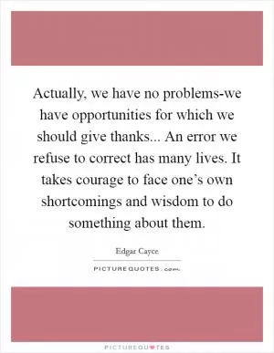 Actually, we have no problems-we have opportunities for which we should give thanks... An error we refuse to correct has many lives. It takes courage to face one’s own shortcomings and wisdom to do something about them Picture Quote #1