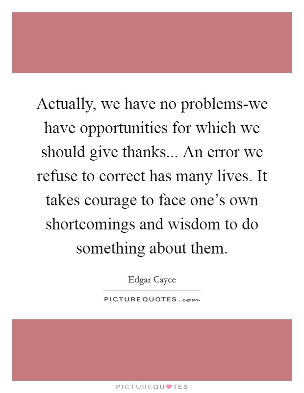 Actually, we have no problems-we have opportunities for which we should give thanks... An error we refuse to correct has many lives. It takes courage to face one's own shortcomings and wisdom to do something about them Picture Quote #1