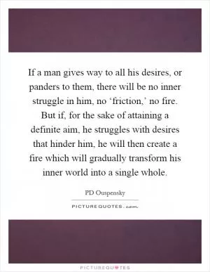 If a man gives way to all his desires, or panders to them, there will be no inner struggle in him, no ‘friction,’ no fire. But if, for the sake of attaining a definite aim, he struggles with desires that hinder him, he will then create a fire which will gradually transform his inner world into a single whole Picture Quote #1