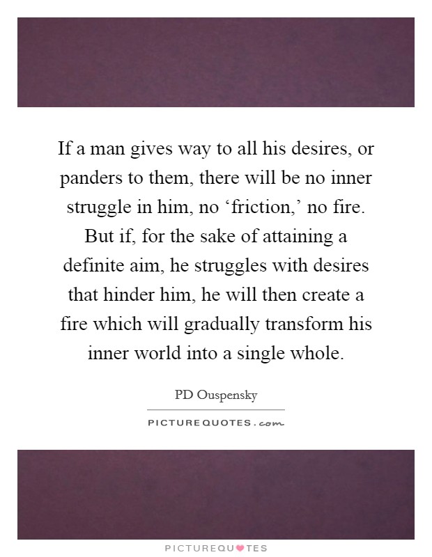 If a man gives way to all his desires, or panders to them, there will be no inner struggle in him, no ‘friction,' no fire. But if, for the sake of attaining a definite aim, he struggles with desires that hinder him, he will then create a fire which will gradually transform his inner world into a single whole Picture Quote #1