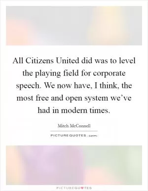 All Citizens United did was to level the playing field for corporate speech. We now have, I think, the most free and open system we’ve had in modern times Picture Quote #1