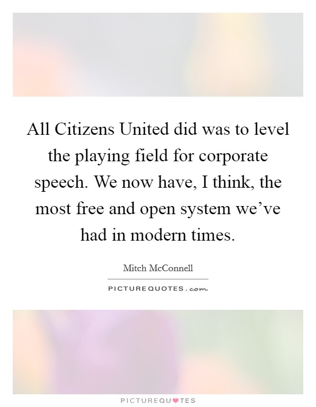 All Citizens United did was to level the playing field for corporate speech. We now have, I think, the most free and open system we've had in modern times Picture Quote #1