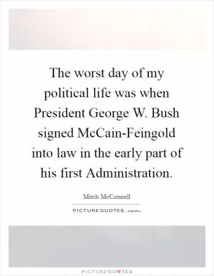 The worst day of my political life was when President George W. Bush signed McCain-Feingold into law in the early part of his first Administration Picture Quote #1