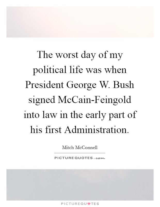 The worst day of my political life was when President George W. Bush signed McCain-Feingold into law in the early part of his first Administration Picture Quote #1