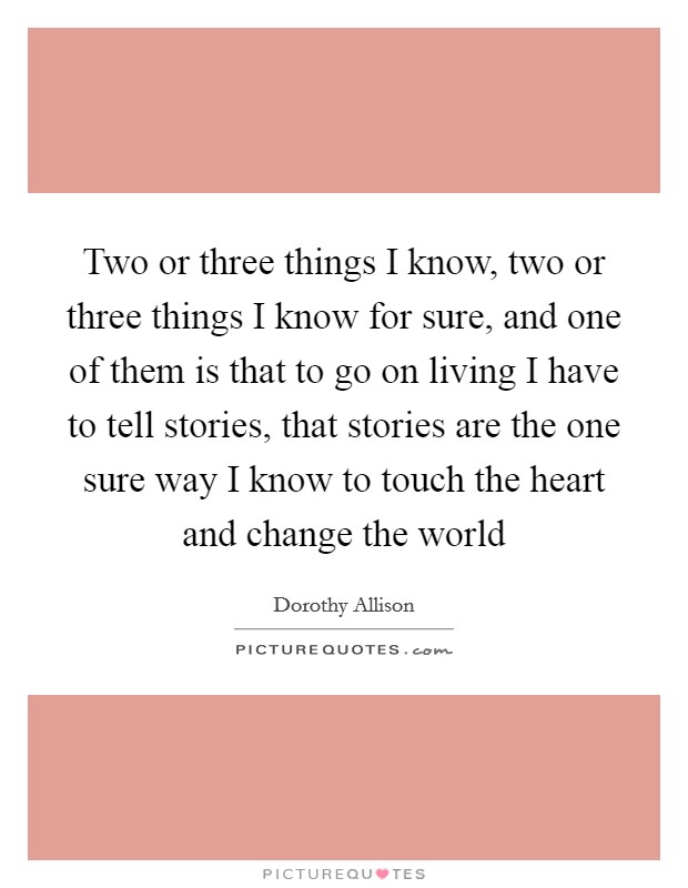 Two or three things I know, two or three things I know for sure, and one of them is that to go on living I have to tell stories, that stories are the one sure way I know to touch the heart and change the world Picture Quote #1
