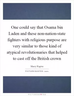 One could say that Osama bin Laden and these non-nation-state fighters with religious purpose are very similar to those kind of atypical revolutionaries that helped to cast off the British crown Picture Quote #1