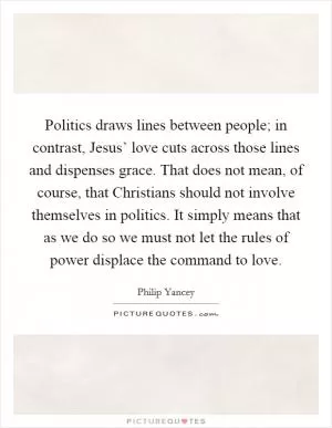 Politics draws lines between people; in contrast, Jesus’ love cuts across those lines and dispenses grace. That does not mean, of course, that Christians should not involve themselves in politics. It simply means that as we do so we must not let the rules of power displace the command to love Picture Quote #1