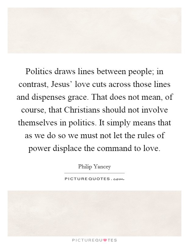 Politics draws lines between people; in contrast, Jesus' love cuts across those lines and dispenses grace. That does not mean, of course, that Christians should not involve themselves in politics. It simply means that as we do so we must not let the rules of power displace the command to love Picture Quote #1