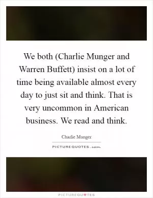 We both (Charlie Munger and Warren Buffett) insist on a lot of time being available almost every day to just sit and think. That is very uncommon in American business. We read and think Picture Quote #1