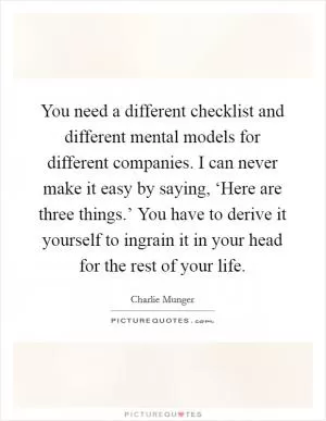 You need a different checklist and different mental models for different companies. I can never make it easy by saying, ‘Here are three things.’ You have to derive it yourself to ingrain it in your head for the rest of your life Picture Quote #1