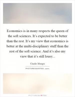 Economics is in many respects the queen of the soft sciences. It’s expected to be better than the rest. It’s my view that economics is better at the multi-disciplinary stuff than the rest of the soft science. And it’s also my view that it’s still lousy Picture Quote #1