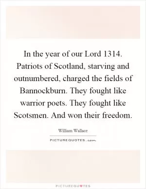 In the year of our Lord 1314. Patriots of Scotland, starving and outnumbered, charged the fields of Bannockburn. They fought like warrior poets. They fought like Scotsmen. And won their freedom Picture Quote #1