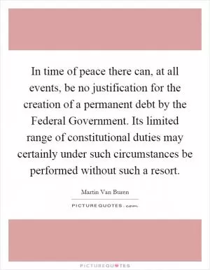 In time of peace there can, at all events, be no justification for the creation of a permanent debt by the Federal Government. Its limited range of constitutional duties may certainly under such circumstances be performed without such a resort Picture Quote #1