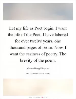 Let my life as Poet begin. I want the life of the Poet. I have labored for over twelve years, one thousand pages of prose. Now, I want the easiness of poetry. The brevity of the poem Picture Quote #1