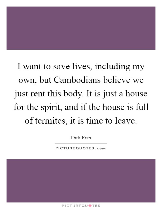 I want to save lives, including my own, but Cambodians believe we just rent this body. It is just a house for the spirit, and if the house is full of termites, it is time to leave Picture Quote #1
