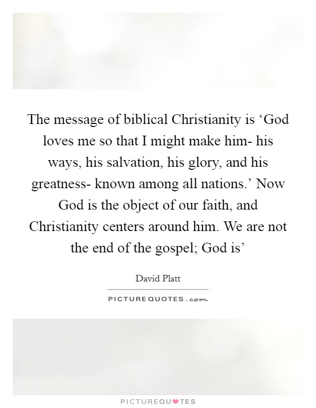 The message of biblical Christianity is ‘God loves me so that I might make him- his ways, his salvation, his glory, and his greatness- known among all nations.' Now God is the object of our faith, and Christianity centers around him. We are not the end of the gospel; God is' Picture Quote #1