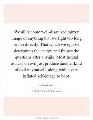 We all become well-disguised mirror image of anything that we fight too long or too directly. That which we oppose determines the energy and frames the questions after a while. Most frontal attacks on evil just produce another kind of evil in yourself, along with a very inflated self-image to boot Picture Quote #1