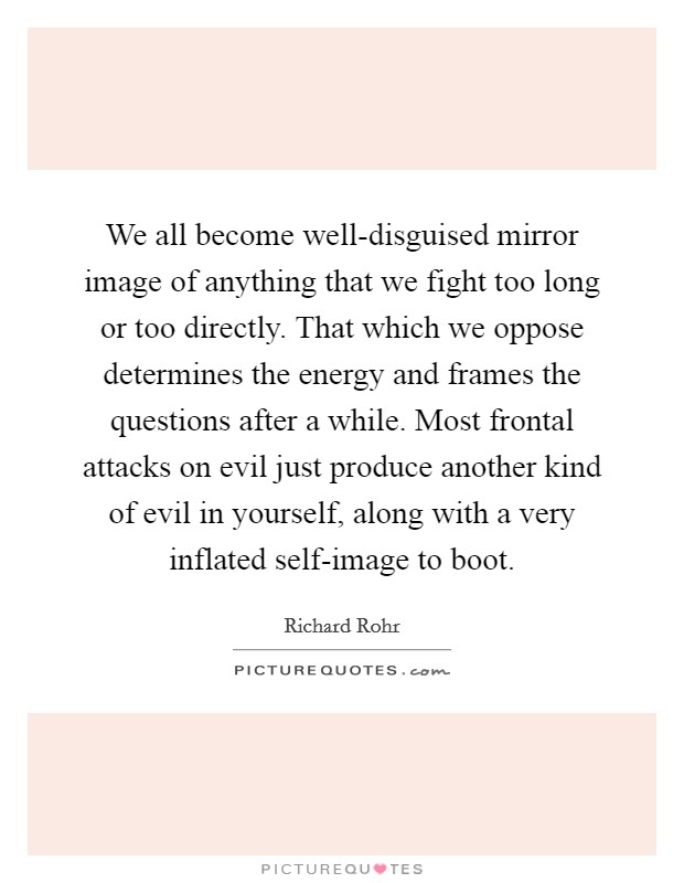 We all become well-disguised mirror image of anything that we fight too long or too directly. That which we oppose determines the energy and frames the questions after a while. Most frontal attacks on evil just produce another kind of evil in yourself, along with a very inflated self-image to boot Picture Quote #1