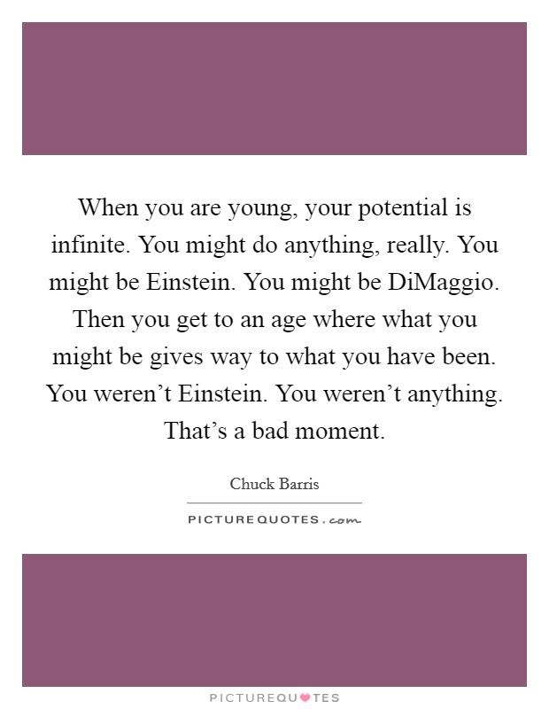 When you are young, your potential is infinite. You might do anything, really. You might be Einstein. You might be DiMaggio. Then you get to an age where what you might be gives way to what you have been. You weren't Einstein. You weren't anything. That's a bad moment Picture Quote #1