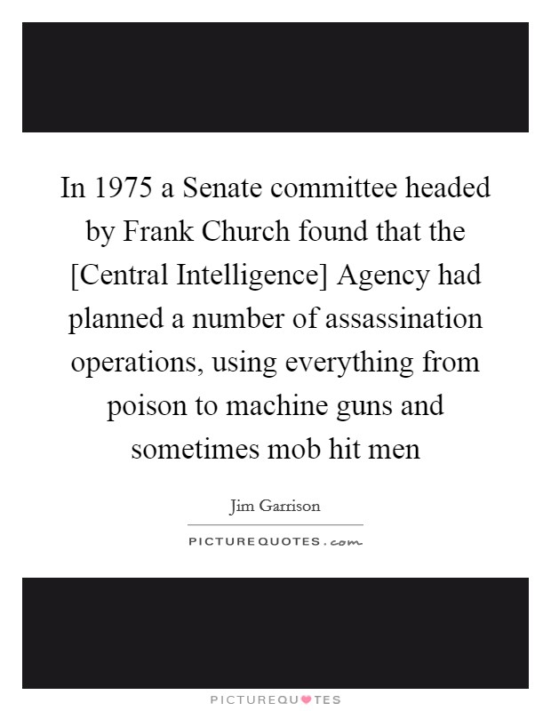 In 1975 a Senate committee headed by Frank Church found that the [Central Intelligence] Agency had planned a number of assassination operations, using everything from poison to machine guns and sometimes mob hit men Picture Quote #1