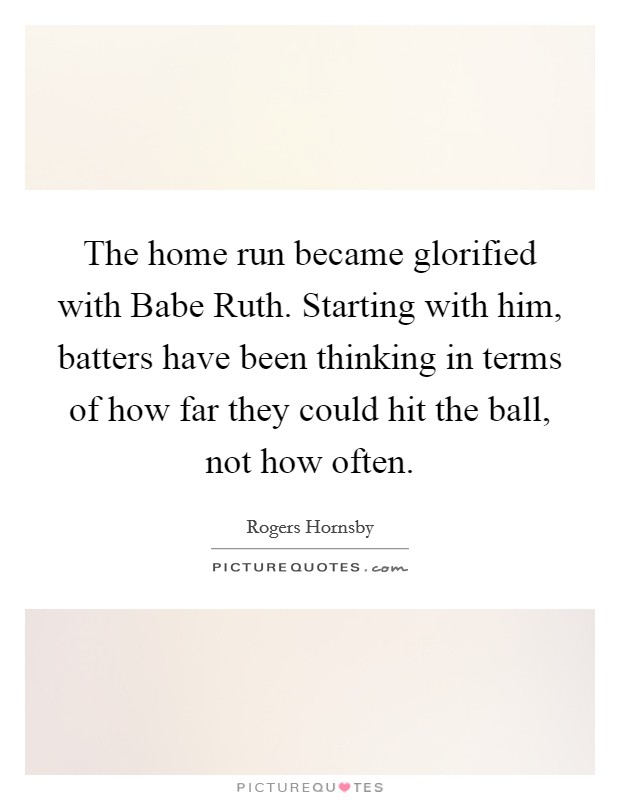 The home run became glorified with Babe Ruth. Starting with him, batters have been thinking in terms of how far they could hit the ball, not how often Picture Quote #1