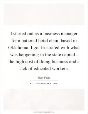 I started out as a business manager for a national hotel chain based in Oklahoma. I got frustrated with what was happening in the state capital - the high cost of doing business and a lack of educated workers Picture Quote #1